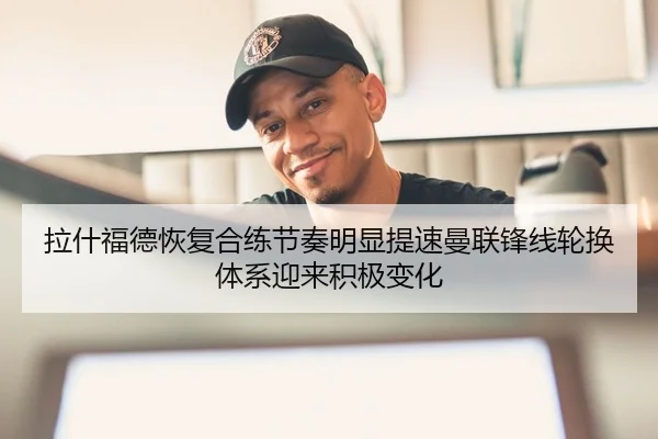 拉什福德恢复合练节奏明显提速曼联锋线轮换体系迎来积极变化
